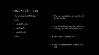 <ul></ul> tag
• An unordered HTML list:
• <ul>
• <li>Coffee</li>
• <li>Tea</li>
• <li>Milk</li>
• </ul>
• The <ul> tag defines an unordered
(bulleted) list.
• Use the <ul> tag together with the
<li> tag to create unordered lists.
• Tip: Use CSS to style lists.
• Tip: For ordered lists, use the <ol>
tag.
 