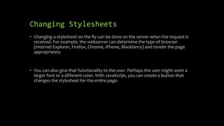 Changing Stylesheets
• Changing a stylesheet on the fly can be done on the server when the request is
received. For example, the webserver can determine the type of browser
(Internet Explorer, Firefox, Chrome, iPhone, Blackberry) and render the page
appropriately
• You can also give that functionality to the user. Perhaps the user might want a
larger font or a different color. With JavaScript, you can create a button that
changes the stylesheet for the entire page.
 