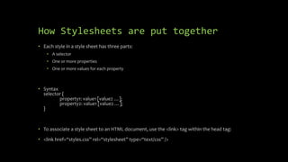 How Stylesheets are put together
• Each style in a style sheet has three parts:
• A selector
• One or more properties
• One or more values for each property
• Syntax
selector {
property1: value1 [value2 …];
property2: value1 [value2 …];
}
• To associate a style sheet to an HTML document, use the <link> tag within the head tag:
• <link href=“styles.css” rel=“stylesheet” type=“text/css” />
 