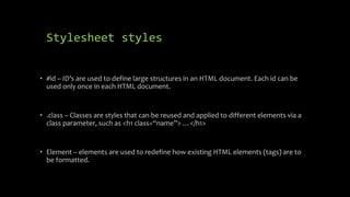 Stylesheet styles
• #id – ID’s are used to define large structures in an HTML document. Each id can be
used only once in each HTML document.
• .class – Classes are styles that can be reused and applied to different elements via a
class parameter, such as <h1 class=“name”> …</h1>
• Element – elements are used to redefine how existing HTML elements (tags) are to
be formatted.
 