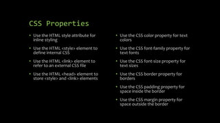 CSS Properties
• Use the HTML style attribute for
inline styling
• Use the HTML <style> element to
define internal CSS
• Use the HTML <link> element to
refer to an external CSS file
• Use the HTML <head> element to
store <style> and <link> elements
• Use the CSS color property for text
colors
• Use the CSS font-family property for
text fonts
• Use the CSS font-size property for
text sizes
• Use the CSS border property for
borders
• Use the CSS padding property for
space inside the border
• Use the CSS margin property for
space outside the border
 