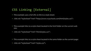 CSS Linking [External]
• This example uses a full URL to link to a style sheet:
• <link rel="stylesheet" href="https://www.w3schools.com/html/styles.css">
• This example links to a style sheet located in the html folder on the current web
site:
• <link rel="stylesheet" href="/html/styles.css">
• This example links to a style sheet located in the same folder as the current page:
• <link rel="stylesheet" href="styles.css">
 