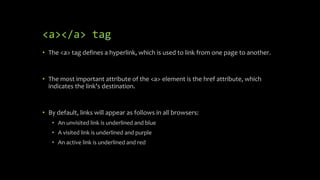 <a></a> tag
• The <a> tag defines a hyperlink, which is used to link from one page to another.
• The most important attribute of the <a> element is the href attribute, which
indicates the link's destination.
• By default, links will appear as follows in all browsers:
• An unvisited link is underlined and blue
• A visited link is underlined and purple
• An active link is underlined and red
 