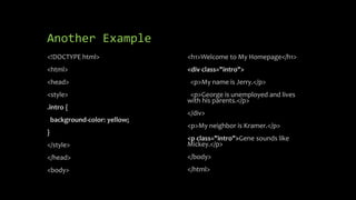 Another Example
<!DOCTYPE html>
<html>
<head>
<style>
.intro {
background-color: yellow;
}
</style>
</head>
<body>
<h1>Welcome to My Homepage</h1>
<div class="intro">
<p>My name is Jerry.</p>
<p>George is unemployed and lives
with his parents.</p>
</div>
<p>My neighbor is Kramer.</p>
<p class="intro">Gene sounds like
Mickey.</p>
</body>
</html>
 