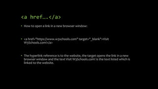 <a href….</a>
• How to open a link in a new browser window:
• <a href="https://www.w3schools.com" target="_blank">Visit
W3Schools.com!</a>
• The hyperlink reference is to the website, the target opens the link in a new
browser window and the text Visit W3Schools.com! is the text listed which is
linked to the website.
 