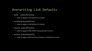 Overwriting Link Defaults
• a:link {color:#FF0000;}
• color to apply to link before it’s visited
• a:visited {color:#00FF00;}
• color to apply to link before it’s visited
• a:hover {color:#FF00FF;}
• color to apply to link while mouse pointer is over it
• a:active {color:#0000FF;}
• color to apply while left mouse button is held down on link
 