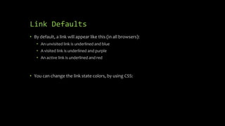 Link Defaults
• By default, a link will appear like this (in all browsers):
• An unvisited link is underlined and blue
• A visited link is underlined and purple
• An active link is underlined and red
• You can change the link state colors, by using CSS:
 