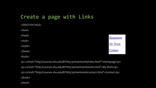 Create a page with Links
<!DOCTYPE html>
<html>
<head>
<style>
</style>
</head>
<body>
<p><a href="http://courses.shu.edu/BITM3730/marinom6/index.html">Homepage</p>
<p><a href="http://courses.shu.edu/BITM3730/marinom6/work.html">My Work</p>
<p><a href="http://courses.shu.edu/BITM3730/marinom6/contact.html">Contact</p>
</body>
</html>
 