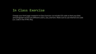 In Class Exercise
Change your html page created in In Class Exercise 1 to include CSS code so that your links
and paragraph section are different colors, size, and font. Make sure to use internal CSS code
(i.e. code in the HTML file).
 