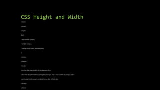CSS Height and Width
<html>
<head>
<style>
div {
max-width: 500px;
height: 100px;
background-color: powderblue;
}
</style>
</head>
<body>
<h2>Set the max-width of an element</h2>
<div>This div element has a height of 100px and a max-width of 500px.</div>
<p>Resize the browser window to see the effect.</p>
</body>
</html>
 