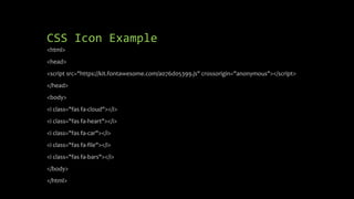 CSS Icon Example
<html>
<head>
<script src="https://kit.fontawesome.com/a076d05399.js" crossorigin="anonymous"></script>
</head>
<body>
<i class="fas fa-cloud"></i>
<i class="fas fa-heart"></i>
<i class="fas fa-car"></i>
<i class="fas fa-file"></i>
<i class="fas fa-bars"></i>
</body>
</html>
 