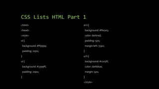 CSS Lists HTML Part 1
<html>
<head>
<style>
ol {
background: #ff9999;
padding: 20px;
}
ul {
background: #3399ff;
padding: 20px;
}
ol li {
background: #ffe5e5;
color: darkred;
padding: 5px;
margin-left: 35px;
}
ul li {
background: #cce5ff;
color: darkblue;
margin: 5px;
}
</style>
 