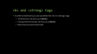 <b> and <strong> tags
• In order to bold text you can use either the <b> or <strong> tags
• <b>Marino</b> will show up as Marino
• <strong>Marino</strong> will show up as Marino
• Notice they are both merely bold!
 