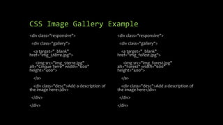 CSS Image Gallery Example
<div class="responsive">
<div class="gallery">
<a target="_blank"
href="img_5terre.jpg">
<img src="img_5terre.jpg"
alt="Cinque Terre" width="600"
height="400">
</a>
<div class="desc">Add a description of
the image here</div>
</div>
</div>
<div class="responsive">
<div class="gallery">
<a target="_blank"
href="img_forest.jpg">
<img src="img_forest.jpg"
alt="Forest" width="600"
height="400">
</a>
<div class="desc">Add a description of
the image here</div>
</div>
</div>
 