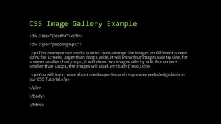 CSS Image Gallery Example
<div class="clearfix"></div>
<div style="padding:6px;">
<p>This example use media queries to re-arrange the images on different screen
sizes: for screens larger than 700px wide, it will show four images side by side, for
screens smaller than 700px, it will show two images side by side. For screens
smaller than 500px, the images will stack vertically (100%).</p>
<p>You will learn more about media queries and responsive web design later in
our CSS Tutorial.</p>
</div>
</body>
</html>
 