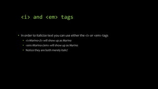 <i> and <em> tags
• In order to italicize text you can use either the <i> or <em> tags
• <i>Marino</i> will show up as Marino
• <em>Marino</em> will show up as Marino
• Notice they are both merely italic!
 