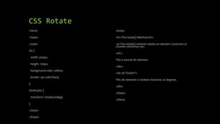 CSS Rotate
<html>
<head>
<style>
div {
width: 300px;
height: 100px;
background-color: yellow;
border: 1px solid black;
}
div#myDiv {
transform: rotate(20deg);
}
</style>
</head>
<body>
<h1>The rotate() Method</h1>
<p>The rotate() method rotates an element clockwise or
counter-clockwise.</p>
<div>
This a normal div element.
</div>
<div id="myDiv">
This div element is rotated clockwise 20 degrees.
</div>
</body>
</html>
 