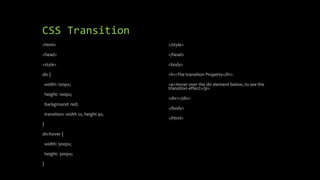 CSS Transition
<html>
<head>
<style>
div {
width: 100px;
height: 100px;
background: red;
transition: width 2s, height 4s;
}
div:hover {
width: 300px;
height: 300px;
}
</style>
</head>
<body>
<h1>The transition Property</h1>
<p>Hover over the div element below, to see the
transition effect:</p>
<div></div>
</body>
</html>
 
