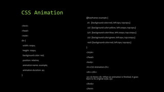 CSS Animation
<html>
<head>
<style>
div {
width: 100px;
height: 100px;
background-color: red;
position: relative;
animation-name: example;
animation-duration: 4s;
}
@keyframes example {
0% {background-color:red; left:0px; top:0px;}
25% {background-color:yellow; left:200px; top:0px;}
50% {background-color:blue; left:200px; top:200px;}
75% {background-color:green; left:0px; top:200px;}
100% {background-color:red; left:0px; top:0px;}
}
</style>
</head>
<body>
<h1>CSS Animation</h1>
<div></div>
<p><b>Note:</b> When an animation is finished, it goes
back to its original style.</p>
</body>
</html>
 