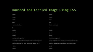 Rounded and Circled Image Using CSS
<html>
<head>
<style>
img {
border-radius: 8px;
}
</style>
</head>
<body>
<h2>Rounded Image</h2>
<p>Use the border-radius property to create rounded images:</p>
<img src="paris.jpg" alt="Paris" width="300" height="300">
</body>
</html>
<html>
<head>
<style>
img {
border-radius: 50%;
}
</style>
</head>
<body>
<h2>Circled Image</h2>
<p>Use the border-radius property to create circled images:</p>
<img src="paris.jpg" alt="Paris" width="300" height="300">
</body>
</html>
 