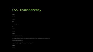 CSS Transparency
<html>
<head>
<style>
img {
opacity: 0.5;
}
</style>
</head>
<body>
<h1>Image Transparency</h1>
<p>The opacity property specifies the transparency of an element. The lower the value, the more transparent:</p>
<p>Image with 50% opacity:</p>
<img src="img_forest.jpg" alt="Forest" width="170" height="100">
</body>
</html>
 