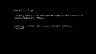 <small> tag
• This merely makes your text smaller without having to utilize the size attribute or
similar attributes within HTML code
• Ideally, you use this tag to deemphasize something [things that are not
important]
 