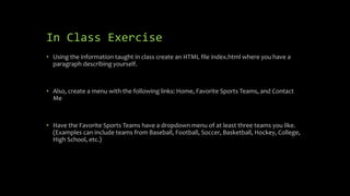 In Class Exercise
• Using the information taught in class create an HTML file index.html where you have a
paragraph describing yourself.
• Also, create a menu with the following links: Home, Favorite Sports Teams, and Contact
Me
• Have the Favorite Sports Teams have a dropdown menu of at least three teams you like.
(Examples can include teams from Baseball, Football, Soccer, Basketball, Hockey, College,
High School, etc.)
 