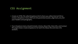 CSS Assignment
• Create an HTML file called dropdown.html where you utilize internal CSS to
create a dropdown menu AND set CSS parameters [color, alignment, etc.] for
your headers and paragraphs.
• Your dropdown menu should include a Home, About Me, Class Info, and Contact
Me pages listed. Create dropdowns for both the About Me and Class Info
sections.
 