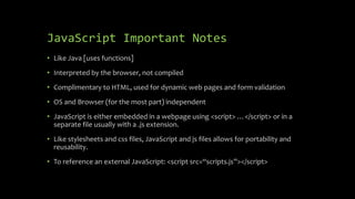 JavaScript Important Notes
• Like Java [uses functions]
• Interpreted by the browser, not compiled
• Complimentary to HTML, used for dynamic web pages and form validation
• OS and Browser (for the most part) independent
• JavaScript is either embedded in a webpage using <script> …</script> or in a
separate file usually with a .js extension.
• Like stylesheets and css files, JavaScript and js files allows for portability and
reusability.
• To reference an external JavaScript: <script src=“scripts.js”></script>
 