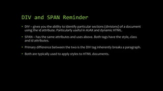 DIV and SPAN Reminder
• DIV – gives you the ability to identify particular sections (divisions) of a document
using the id attribute. Particularly useful in AJAX and dynamic HTML.
• SPAN – has the same attributes and uses above. Both tags have the style, class
and id attributes.
• Primary difference between the two is the DIV tag inherently breaks a paragraph.
• Both are typically used to apply styles to HTML documents.
 