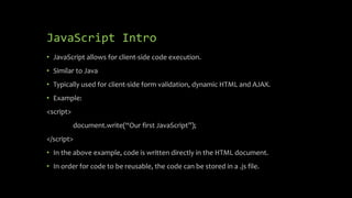 JavaScript Intro
• JavaScript allows for client-side code execution.
• Similar to Java
• Typically used for client-side form validation, dynamic HTML and AJAX.
• Example:
<script>
document.write(“Our first JavaScript”);
</script>
• In the above example, code is written directly in the HTML document.
• In order for code to be reusable, the code can be stored in a .js file.
 