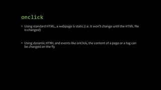 onclick
• Using standard HTML, a webpage is static (i.e. it won’t change until the HTML file
is changed)
• Using dynamic HTML and events like onClick, the content of a page or a tag can
be changed on the fly
 