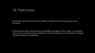 JS Functions
• JavaScript code can be written as a block or code that will execute once or as
functions
• Functions are useful when they are used again and again within a page or a website.
One use for a function is form validation. Custom functions can be written to validate
the form before it is submitted.
 