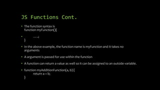 JS Functions Cont.
• The function syntax is
function myFunction(){
• …..;
}
• In the above example, the function name is myFunction and it takes no
arguments
• A argument is passed for use within the function
• A function can return a value as well so it can be assigned to an outside variable.
• function myAdditionFunction(a, b) {
return a + b;
}
 