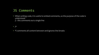 JS Comments
• When writing code, it is useful to embed comments, so the purpose of the code is
understood
// - this comments out a single line
• /*
• */ comments all content between and ignores line breaks
 