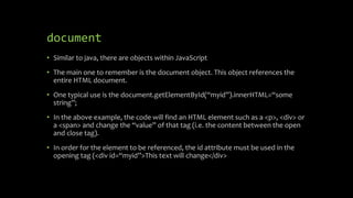 document
• Similar to java, there are objects within JavaScript
• The main one to remember is the document object. This object references the
entire HTML document.
• One typical use is the document.getElementById(“myid”).innerHTML=“some
string”;
• In the above example, the code will find an HTML element such as a <p>, <div> or
a <span> and change the “value” of that tag (i.e. the content between the open
and close tag).
• In order for the element to be referenced, the id attribute must be used in the
opening tag (<div id=“myid”>This text will change</div>
 