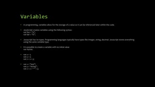 Variables
• In programming, variables allow for the storage of a value so it can be referenced later within the code.
• JavaScript creates variables using the following syntax:
var foo = “a”;
var bar = “b”;
• Javascript has no types. Programming languages typically have types like integer, string, decimal. Javascript stores everything
using the same variable type.
• It is possible to create a variable with no initial value
var myVar;
• var x = 1;
var y = 2;
var z = x + y;
• var x = “test”;
var y = “string”;
var z = x + “ “ + y;
 