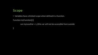 Scope
• Variables have a limited scope when defined in a function.
Function myFunction() {
var myLocalVar = 1; //this var will not be accessible from outside
}
 