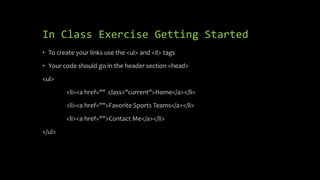 In Class Exercise Getting Started
• To create your links use the <ul> and <il> tags
• Your code should go in the header section <head>
<ul>
<li><a href="" class="current">Home</a></li>
<li><a href="">Favorite Sports Teams</a></li>
<li><a href="">Contact Me</a></li>
</ul>
 