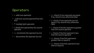 Operators
• + adds two operands
• - subtracts second operand from the
first
• * multiply both operands
• / divide first operand by the second
operand
• ++ increments the operator by one
• -- decrements the operator by one
• == Checks if two operands are equal,
if so, returns true, otherwise false
• != Checks if two operands are not
equal, if so, returns true, otherwise
false
• > Checks if the first operand is greater
than the second operand
• < Checks if the first operand is less
than the second operand
• >= Checks if the first operand is
greater than or equal to
• <= Checks if the first operand is less
than or equal to
 