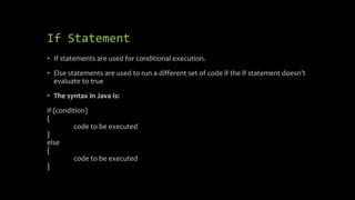 If Statement
• If statements are used for conditional execution.
• Else statements are used to run a different set of code if the if statement doesn’t
evaluate to true
• The syntax in Java is:
if (condition)
{
code to be executed
}
else
{
code to be executed
}
 