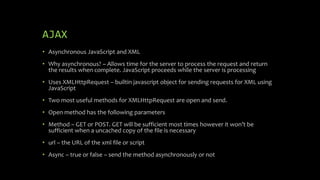 AJAX
• Asynchronous JavaScript and XML
• Why asynchronous? – Allows time for the server to process the request and return
the results when complete. JavaScript proceeds while the server is processing
• Uses XMLHttpRequest – builtin javascript object for sending requests for XML using
JavaScript
• Two most useful methods for XMLHttpRequest are open and send.
• Open method has the following parameters
• Method – GET or POST. GET will be sufficient most times however it won’t be
sufficient when a uncached copy of the file is necessary
• url – the URL of the xml file or script
• Async – true or false – send the method asynchronously or not
 