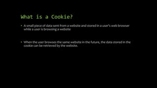 What is a Cookie?
• A small piece of data sent from a website and stored in a user’s web browser
while a user is browsing a website
• When the user browses the same website in the future, the data stored in the
cookie can be retrieved by the website.
 