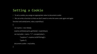 Setting a Cookie
• To set a cookie, you assign an appropriate value to document.cookie
• We can write a function so that we don’t need to write the same code again and again
function setCookie(name, value, expireDays)
{
var expires = new Date();
expires.setDate(expires.getDate() + expireDays);
var myCookie = name + "=" + escape(value) +
";expires=" + expires.toGMTString() +
";path=/";
document.cookie = myCookie;
}
 
