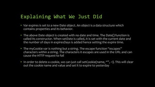 Explaining What We Just Did
• Var expires is set to a new Date object. An object is a data structure which
contains properties and its behavior.
• The above Date object is created with no date and time. The Date() function is
called its constructor. When setDate is called, it is set with the current date and
the number of days in expiresDays is added hence setting the expire time.
• The myCookie var is nothing but a string. The escape function “escapes”
characters within a string. The characters it escapes are used in the URL and can
cause the HTTP request to fail
• In order to delete a cookie, we can just call setCookie(name, “”, -1). This will clear
out the cookie name and value and set it to expire to yesterday
 