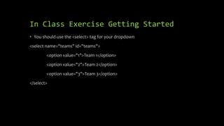 In Class Exercise Getting Started
• You should use the <select> tag for your dropdown
<select name="teams" id="teams">
<option value="1">Team 1</option>
<option value="2">Team 2</option>
<option value="3">Team 3</option>
</select>
 