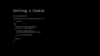 Getting a Cookie
function getCookie(name)
{
if ((document.cookie == null) || (document.cookie == ""))
{
return "";
}
else
{
var cookies = document.cookie.split(';');
for (var i = 0; i < cookies.length; i++)
{
var cookie = cookies[i].split('=');
if (removeLeadingSpace(cookie[0]) == name)
{
return unescape(cookie[1]);
}
}
return "";
}
}
 