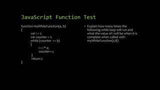 JavaScript Function Test
function myWhileFunction(a, b)
{
var i = 1;
var counter = 1;
while (counter <= b)
{
i = i * a;
counter++;
}
return i;
}
• Explain how many times the
following while loop will run and
what the value of i will be when it is
complete when called with
myWhileFunction(2,8)
 