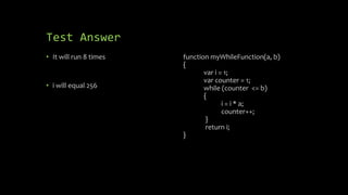Test Answer
• It will run 8 times
• i will equal 256
function myWhileFunction(a, b)
{
var i = 1;
var counter = 1;
while (counter <= b)
{
i = i * a;
counter++;
}
return i;
}
 