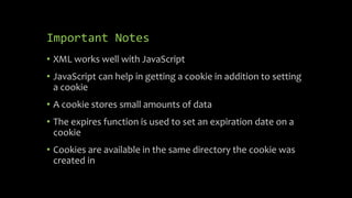 Important Notes
• XML works well with JavaScript
• JavaScript can help in getting a cookie in addition to setting
a cookie
• A cookie stores small amounts of data
• The expires function is used to set an expiration date on a
cookie
• Cookies are available in the same directory the cookie was
created in
 